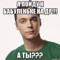 я пойду к бабуленьке на др!!! а ты???