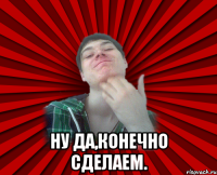  ну да,конечно сделаем.