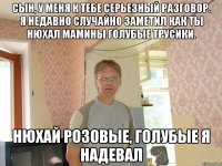 сын, у меня к тебе серьезный разговор. я недавно случайно заметил как ты нюхал мамины голубые трусики. нюхай розовые, голубые я надевал