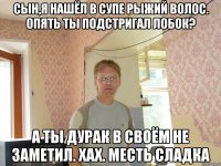 сын,я нашёл в супе рыжий волос. опять ты подстригал лобок? а ты дурак в своём не заметил. хах. месть сладка