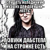 слушать мелодичную музыку для девушки - честь, а звуки дабстепа и на стройке есть.