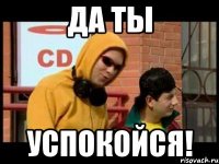 да ты успокойся!