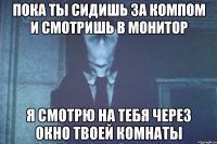 пока ты сидишь за компом и смотришь в монитор я смотрю на тебя через окно твоей комнаты