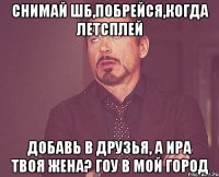 снимай шб,побрейся,когда летсплей добавь в друзья, а ира твоя жена? гоу в мой город