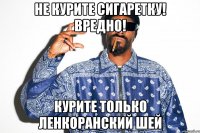 не курите сигаретку! вредно! курите только ленкоранский шей