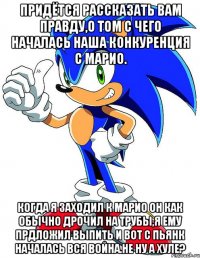 придётся рассказать вам правду,о том с чего началась наша конкуренция с марио. когда я заходил к марио он как обычно дрочил на трубы,я ему прдложил выпить и вот с пьянк началась вся война.не ну а хуле?