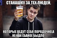 стакашку за тех людей, которые ведут себя порядочно,а не как ёбаное быдло.