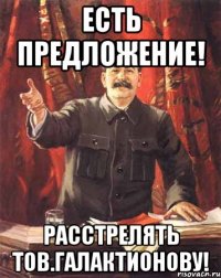 есть предложение! расстрелять тов.галактионову!