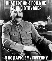 аналтолий 3 года не был в отпуске? я подарю ему путевку