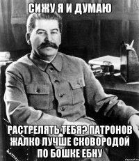 сижу я и думаю растрелять тебя? патронов жалко лучше сковородой по бошке ебну