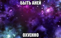 быть аней охуенно