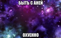 быть с аней охуенно