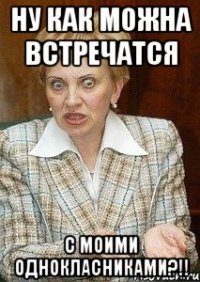 ну как можна встречатся с моими однокласниками?!!