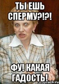 ты ешь сперму?!?! фу! какая гадость!