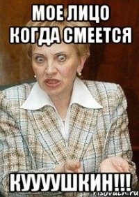 мое лицо когда смеется куууушкин!!!