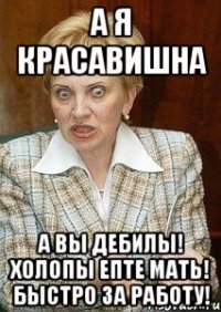 а я красавишна а вы дебилы! холопы епте мать! быстро за работу!