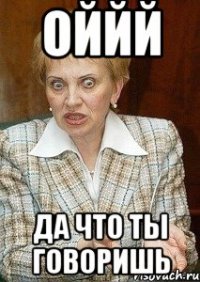 оййй да что ты говоришь