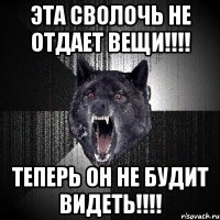 эта сволочь не отдает вещи!!! теперь он не будит видеть!!!