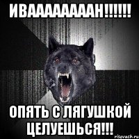 иваааааааан!!! опять с лягушкой целуешься!!!