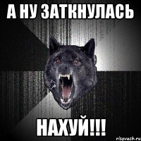 а ну заткнулась нахуй!!!