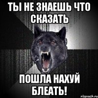 ты не знаешь что сказать пошла нахуй блеать!