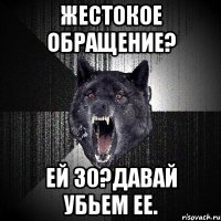 жестокое обращение? ей 30?давай убьем ее.