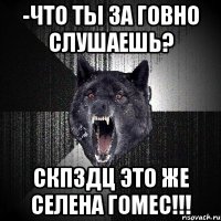 -что ты за говно слушаешь? скпздц это же селена гомес!!!