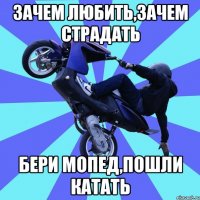 зачем любить,зачем страдать бери мопед,пошли катать