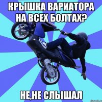 крышка вариатора на всех болтах? не,не слышал