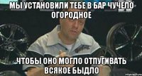 мы установили тебе в бар чучело огородное чтобы оно могло отпугивать всякое быдло