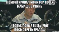 я вмонтировал монитор твоей мамаше в спину чтобы, пока я её ебу, мог посмотреть ералаш