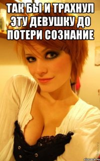 так бы и трахнул эту девушку до потери сознание 