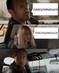 присуливаешся ПРИСЛУШИВАЕШСЯ!