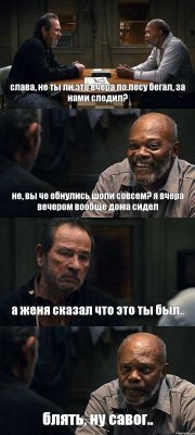 слава, не ты ли это вчера по лесу бегал, за нами следил? не, вы че ебнулись шоли совсем? я вчера вечером вообще дома сидел а женя сказал что это ты был.. блять, ну савог..