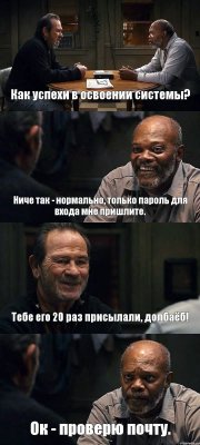 Как успехи в освоении системы? Ниче так - нормально, только пароль для входа мне пришлите. Тебе его 20 раз присылали, долбаёб! Ок - проверю почту.