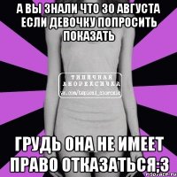 а вы знали что 30 августа если девочку попросить показать грудь она не имеет право отказаться;3