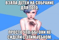 взяла детей на собрание для того, просто что-бы они не сидели с этим уёбком.