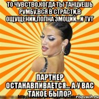 то чувство,когда ты танцуешь румбу,вся в страсти,в ощущении,полна эмоций...и тут партнер останавливается... а у вас такое было?