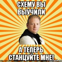 схему вы выучили а теперь станцуйте мне!