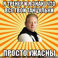 я тренер и я знаю что все твои танцульки просто ужасны