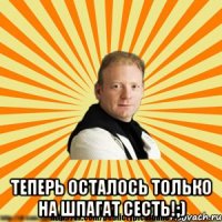  теперь осталось только на шпагат сесть!;)