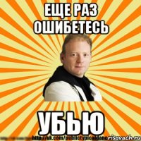еще раз ошибетесь убью