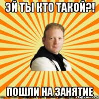 эй ты кто такой?! пошли на занятие