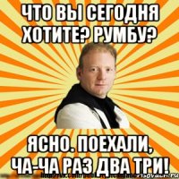 что вы сегодня хотите? румбу? ясно. поехали, ча-ча раз два три!