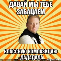 давай мы тебе забацаем классную компазицию - дададада