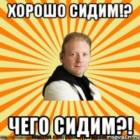 хорошо сидим!? чего сидим?!