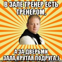 в зале тренер есть тренером, а за дверьми зала,крутая подруга:)