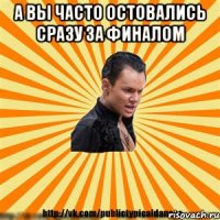 а вы часто остовались сразу за финалом 