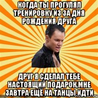 когда ты прогулял тренировку из за дня рождения друга друг я сделал тебе настоящий подарок,мне завтра ещё на танцы идти