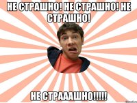 не страшно! не страшно! не страшно! не страаашно!!!